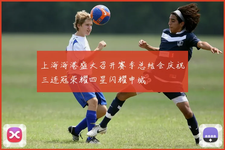 上海海港盛大召开赛季总结会庆祝三连冠荣耀四星闪耀申城