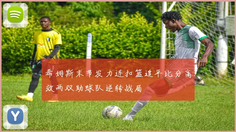 希姆斯末节发力连扣篮追平比分高效两双助球队逆转战局