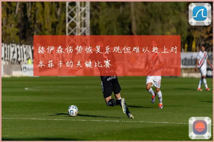 赫伊森伤势恢复乐观但难以赶上对本菲卡的关键比赛