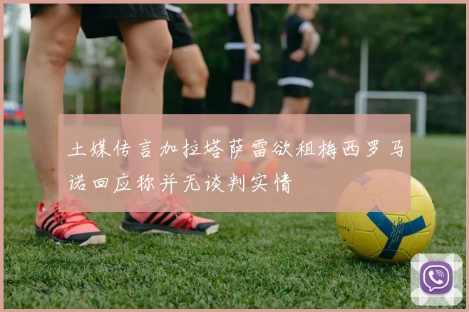土媒传言加拉塔萨雷欲租梅西罗马诺回应称并无谈判实情