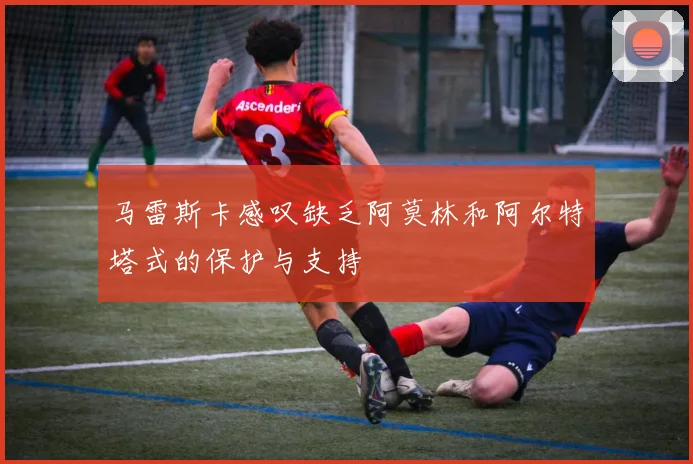 马雷斯卡感叹缺乏阿莫林和阿尔特塔式的保护与支持