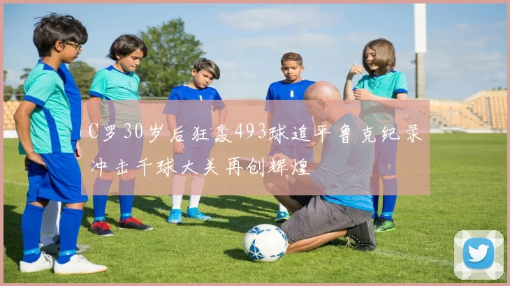 C罗30岁后狂轰493球追平鲁克纪录冲击千球大关再创辉煌