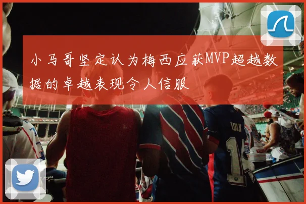小马哥坚定认为梅西应获MVP超越数据的卓越表现令人信服