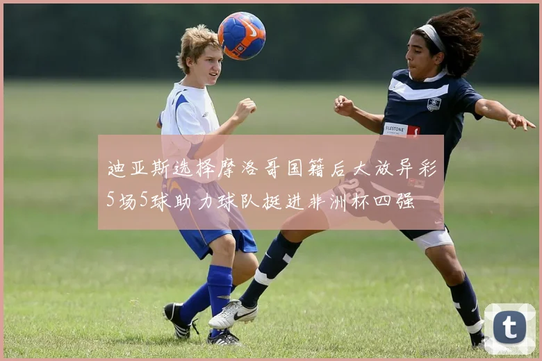 迪亚斯选择摩洛哥国籍后大放异彩5场5球助力球队挺进非洲杯四强