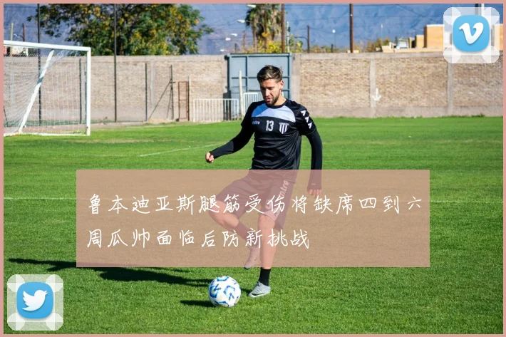 鲁本迪亚斯腿筋受伤将缺席四到六周瓜帅面临后防新挑战