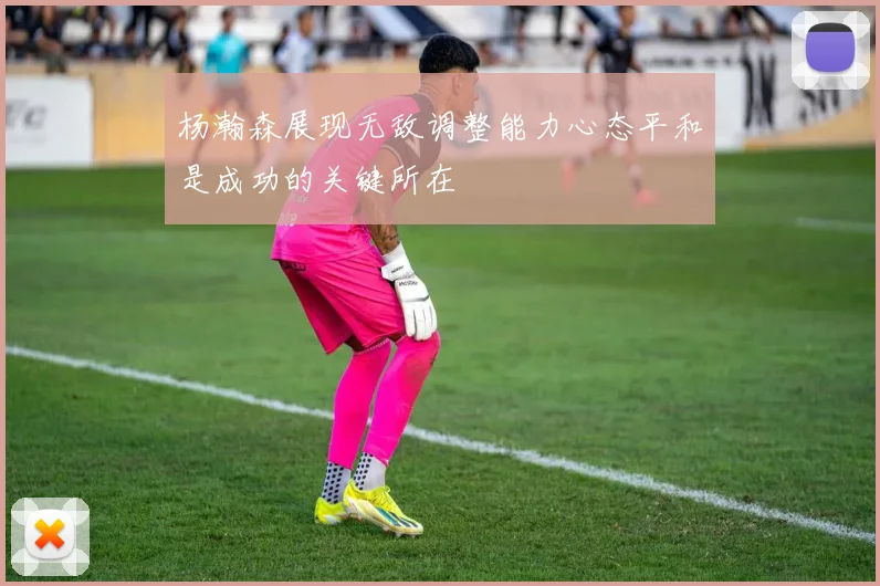 杨瀚森展现无敌调整能力心态平和是成功的关键所在