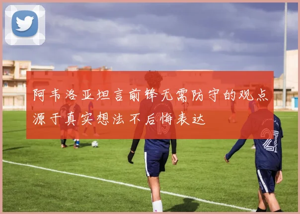 阿韦洛亚坦言前锋无需防守的观点源于真实想法不后悔表达