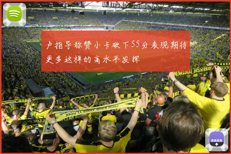 卢指导称赞小卡砍下55分表现期待更多这样的高水平发挥