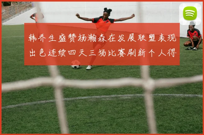 韩乔生盛赞杨瀚森在发展联盟表现出色连续四天三场比赛刷新个人得分与篮板纪录