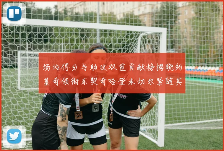 场均得分与助攻双重贡献榜揭晓约基奇领衔东契奇哈登米切尔紧随其后