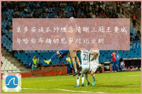 京多安谈瓜帅理念清晰三冠王曼城与哈白布梅的巴萨对比分析