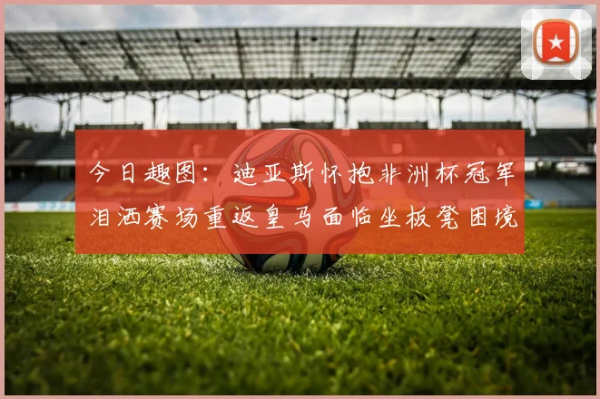 今日趣图：迪亚斯怀抱非洲杯冠军泪洒赛场重返皇马面临坐板凳困境