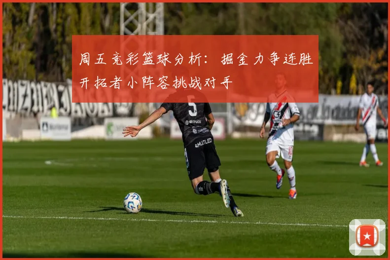 周五竞彩篮球分析：掘金力争连胜开拓者小阵容挑战对手