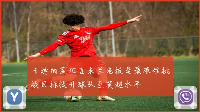 卡迪纳莱坦言米兰老板是最艰难挑战目标提升球队至英超水平